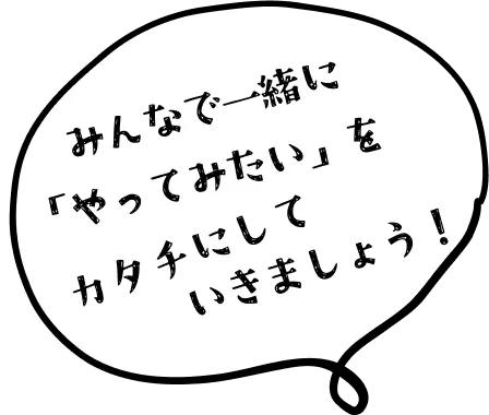 みんなで一緒に「やってみたい」をカタチにしていきましょう